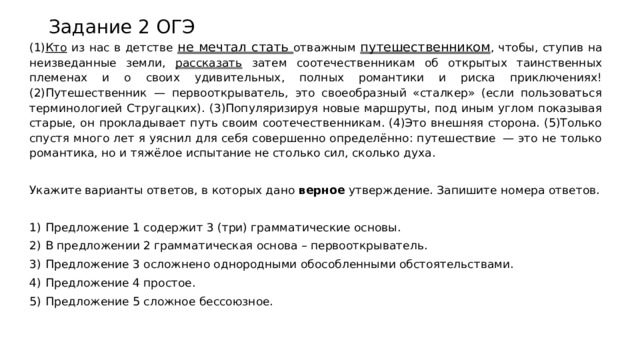 Задание 2 ОГЭ (1) Кто из нас в детстве не мечтал стать отважным путешественником , чтобы, ступив на неизведанные земли, рассказать затем соотечественникам об открытых таинственных племенах и о своих удивительных, полных романтики и риска приключениях! (2)Путешественник   — первооткрыватель, это своеобразный «сталкер» (если пользоваться терминологией Стругацких). (3)Популяризируя новые маршруты, под иным углом показывая старые, он прокладывает путь своим соотечественникам. (4)Это внешняя сторона. (5)Только спустя много лет я уяснил для себя совершенно определённо: путешествие   — это не только романтика, но и тяжёлое испытание не столько сил, сколько духа.   Укажите варианты ответов, в которых дано  верное  утверждение. Запишите номера ответов.   1)  Предложение 1 содержит 3 (три) грамматические основы. 2)  В предложении 2 грамматическая основа – первооткрыватель. 3)  Предложение 3 осложнено однородными обособленными обстоятельствами. 4)  Предложение 4 простое. 5)  Предложение 5 сложное бессоюзное. 