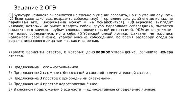 Задание 2 ОГЭ (1)Культура человека выражается не только в умении говорить, но и в умении слушать. (2)(Если даже захочешь возразить собеседнику), [терпеливо выслушай его до конца, не перебивай его], [возражение может и не понадобиться]. (3)Некрасиво выглядит человек, который не умеет владеть собой, грубо перебивает собеседника, пытается подавить его криком, грубым словом, повелительной интонацией. (4)Этим он унижает не только собеседника, но и себя. (5)Убеждай силой логики, фактами, не торопись навязывать своё мнение, уважай мнение собеседника, во время разговора следи за выражением своего лица так же, как и за речью.   Укажите варианты ответов, в которых дано  верное  утверждение. Запишите номера ответов.   1)  Предложение 1 сложносочинённое. 2)  Предложение 2 сложное с бессоюзной и союзной подчинительной связью. 3)  Предложение 3 простое с однородными сказуемыми. 4)  Предложение 4 простое нераспространённое. 5)  В сложном предложении 5 все части  — односоставные определённо-личные. 