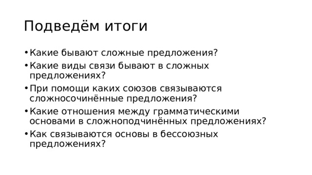 Подведём итоги Какие бывают сложные предложения? Какие виды связи бывают в сложных предложениях? При помощи каких союзов связываются сложносочинённые предложения? Какие отношения между грамматическими основами в сложноподчинённых предложениях? Как связываются основы в бессоюзных предложениях? 