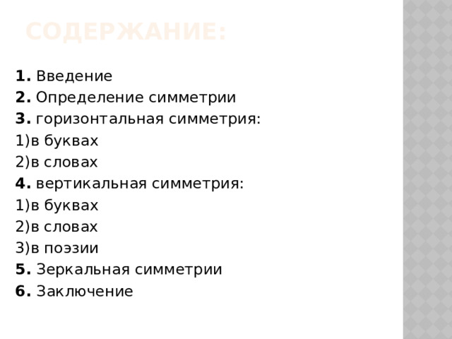 Содержание:   1. Введение 2. Определение симметрии 3. горизонтальная симметрия: 1)в буквах 2)в словах 4. вертикальная симметрия: 1)в буквах 2)в словах 3)в поэзии 5. Зеркальная симметрии 6. Заключение 