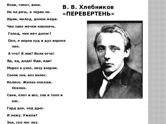 Кони, топот, инок. Но не речь, а черен он. Идем, молод, долом меди. Чин зван мечем навзничь.  Голод, чем меч долог?  Пал, а норов худ и дух ворона лап.  А что? Я лов? Воля отча! Яд, яд, дядя! Иди, иди! Мороз в узел, лезу взором. Солов зов, воз волос. Колесо. Жалко поклаж. Оселок. Сани, плот и воз, зов и толп и нас. Горд дох, ход дрог. И лежу. Ужели? Зол, гол лог лоз. И к вам и трем с Смерти-Мавки. В. В. Хлебников «ПЕРЕВЕРТЕНЬ» 