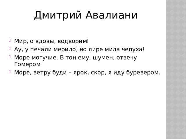 Дмитрий Авалиани Мир, о вдовы, водворим! Ау, у печали мерило, но лире мила чепуха! Море могучие. В тон ему, шумен, отвечу Гомером Море, ветру буди – ярок, скор, я иду буревером. 