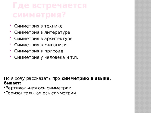 Где встречается симметрия? Симметрия в технике Симметрия в литературе Симметрия в архитектуре Симметрия в живописи Симметрия в природе Симметрия у человека и т.п. Но я хочу рассказать про симметрию в языке. бывает: Вертикальная ось симметрии. Горизонтальная ось симметрии 