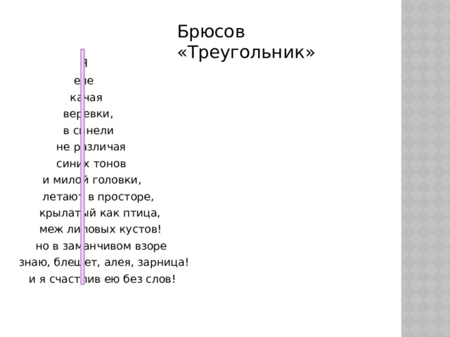 Брюсов «Треугольник»   Я  еле  качая  веревки,  в синели  не различая  синих тонов  и милой головки,  летают в просторе,  крылатый как птица,  меж лиловых кустов!  но в заманчивом взоре  знаю, блещет, алея, зарница!  и я счастлив ею без слов! 