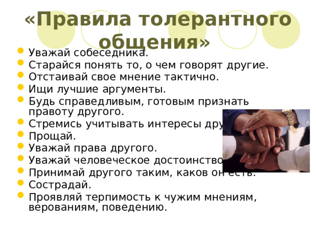 «Правила толерантного общения» Уважай собеседника. Старайся понять то, о чем говорят другие. Отстаивай свое мнение тактично. Ищи лучшие аргументы. Будь справедливым, готовым признать правоту другого. Стремись учитывать интересы других. Прощай. Уважай права другого. Уважай человеческое достоинство. Принимай другого таким, каков он есть. Сострадай. Проявляй терпимость к чужим мнениям, верованиям, поведению. 