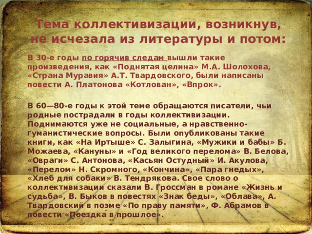 Тема коллективизации, возникнув, не исчезала из литературы и потом:  В 30-е годы по горячив следам вышли такие произведения, как «Поднятая целина» М.А. Шолохова, «Страна Муравия» А.Т. Твардовского, были написаны повести А. Платонова «Котлован», «Впрок».  В 60—80-е годы к этой теме обращаются писатели, чьи родные пострадали в годы коллективизации. Поднимаются уже не социальные, а нравственно-гуманистические вопросы. Были опубликованы такие книги, как «На Иртыше» С. Залыгина, «Мужики и бабы» Б. Можаева, «Кануны» и «Год великого перелома» В. Белова, «Овраги» С. Антонова, «Касьян Остудный» И. Акулова, «Перелом» Н. Скромного, «Кончина», «Пара гнедых», «Хлеб для собаки» В. Тендрякова. Свое слово о коллективизации сказали В. Гроссман в романе «Жизнь и судьба», В. Быков в повестях «Знак беды», «Облава», А. Твардовский в поэме «По праву памяти», Ф. Абрамов в повести «Поездка в прошлое».   