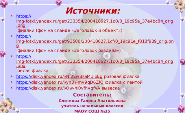 Источники: https:// img-fotki.yandex.ru/get/233354/200418627.1d0/0_19c95a_37e4bc84_orig.png фиалки (фон на слайде «Заголовок и объект») https:// img-fotki.yandex.ru/get/93500/200418627.1cf/0_19c91e_f818f939_orig.png фиалки (фон на слайде «Заголовок раздела») https:// img-fotki.yandex.ru/get/233354/200418627.1d0/0_19c95a_37e4bc84_orig.png белая фиалка https:// disk.yandex.ru/i/Ni2EwBsaM1lbEg розовая фиалка https:// disk.yandex.ru/i/yn3Y-mV9qD6ZfQ фиалка с лентой https:// disk.yandex.ru/i/Ow-hl0vfhVqfVA вывеска Составитель: Слиткова Галина Анатольевна учитель начальных классов МАОУ СОШ №35 города Томска На момент создания шаблона все ссылки являются активными Вы можете использовать данное оформление для создания своих презентаций, но должны указать источники и автора шаблона.