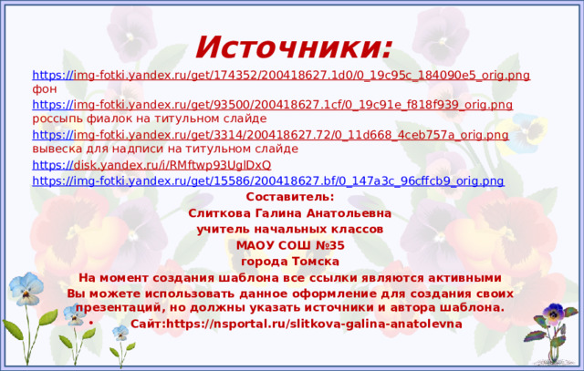 Источники: https:// img-fotki.yandex.ru/get/174352/200418627.1d0/0_19c95c_184090e5_orig.png фон https:// img-fotki.yandex.ru/get/93500/200418627.1cf/0_19c91e_f818f939_orig.png россыпь фиалок на титульном слайде https:// img-fotki.yandex.ru/get/3314/200418627.72/0_11d668_4ceb757a_orig.png вывеска для надписи на титульном слайде https:// disk.yandex.ru/i/RMftwp93UglDxQ  https:// img-fotki.yandex.ru/get/15586/200418627.bf/0_147a3c_96cffcb9_orig.png Составитель: Слиткова Галина Анатольевна учитель начальных классов МАОУ СОШ №35 города Томска На момент создания шаблона все ссылки являются активными Вы можете использовать данное оформление для создания своих презентаций, но должны указать источники и автора шаблона.