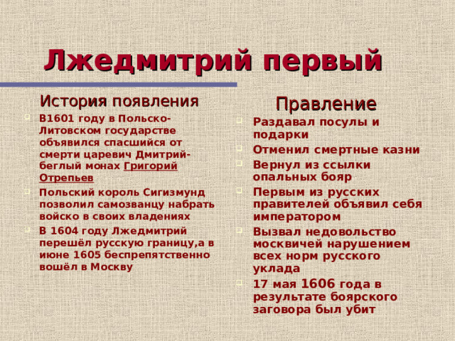 Лжедмитрий первый  История появления В1601 году в Польско-Литовском государстве объявился спасшийся от смерти царевич Дмитрий-беглый монах Григорий Отрепьев Польский король Сигизмунд позволил самозванцу набрать войско в своих владениях В 1604 году Лжедмитрий перешёл русскую границу,а в июне 1605 беспрепятственно вошёл в Москву  Правление Раздавал посулы и подарки Отменил смертные казни Вернул из ссылки опальных бояр Первым из русских правителей объявил себя императором Вызвал недовольство москвичей нарушением всех норм русского уклада 17 мая 1606 года в результате боярского заговора был убит 12 слайд рассказывает о деятельности Лжедмитрия 1 учащиеся, слушая рассказ учителя, опираясь на текст слайд смогут сделать записи в тетради  