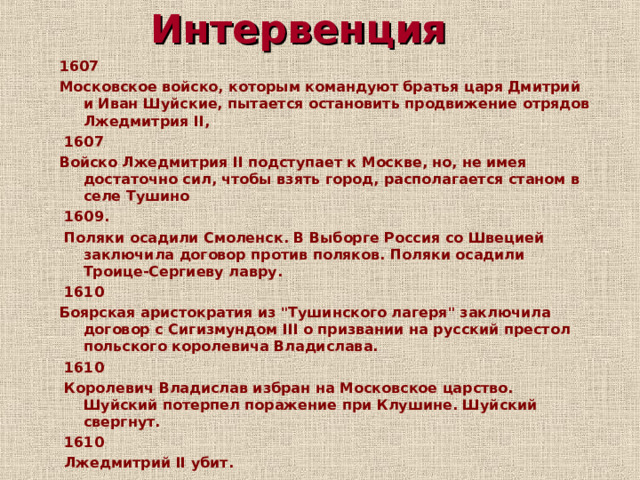 Интервенция 1607 Московское войско, которым командуют братья царя Дмитрий и Иван Шуйские, пытается остановить продвижение отрядов Лжедмитрия II,  1607 Войско Лжедмитрия II подступает к Москве, но, не имея достаточно сил, чтобы взять город, располагается станом в селе Тушино   1609.   Поляки осадили Смоленск. В Выборге Россия со Швецией заключила договор против поляков. Поляки осадили Троице-Сергиеву лавру.   1610 Боярская аристократия из 