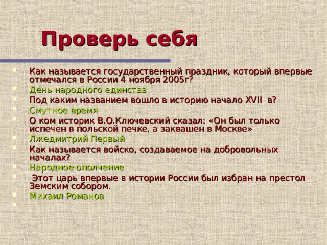 Проверь себя  Как называется государственный праздник, который впервые отмечался в России 4 ноября 2005г? День народного единства Под каким названием вошло в историю начало XVII в? Смутное время О ком историк В.О.Ключевский сказал: «Он был только испечен в польской печке, а заквашен в Москве» Лжедмитрий Первый Как называется войско, создаваемое на добровольных началах? Народное ополчение  Этот царь впервые в истории России был избран на престол Земским собором. Михаил Романов Этот слайд содержит вопросы для самопроверки. После вариантов ответов учащихся, по щелчку мыши на экране появляется верный ответ  