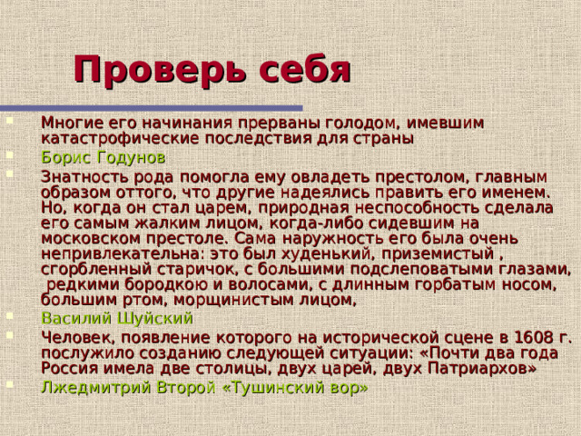 Проверь себя  Многие его начинания прерваны голодом, имевшим катастрофические последствия для страны Борис Годунов Знатность рода помогла ему овладеть престолом, главным образом оттого, что другие надеялись править его именем. Но, когда он стал царем, природная неспособность сделала его самым жалким лицом, когда-либо сидевшим на московском престоле. Сама наружность его была очень непривлекательна: это был худенький, приземистый , сгорбленный старичок, с большими подслеповатыми глазами, редкими бородкою и волосами, с длинным горбатым носом, большим ртом, морщинистым лицом, Василий Шуйский Человек, появление которого на исторической сцене в 1608 г. послужило созданию следующей ситуации: «Почти два года Россия имела две столицы, двух царей, двух Патриархов» Лжедмитрий Второй «Тушинский вор»  Этот слайд содержит вопросы для самопроверки. После вариантов ответов учащихся, по щелчку мыши на экране появляется верный ответ  