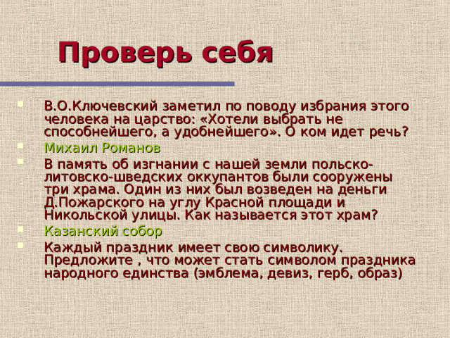 Проверь себя  В.О.Ключевский заметил по поводу избрания этого человека на царство: «Хотели выбрать не способнейшего, а удобнейшего». О ком идет речь? Михаил Романов В память об изгнании с нашей земли польско-литовско-шведских оккупантов были сооружены три храма. Один из них был возведен на деньги Д.Пожарского на углу Красной площади и Никольской улицы. Как называется этот храм? Казанский собор Каждый праздник имеет свою символику. Предложите , что может стать символом праздника народного единства (эмблема, девиз, герб, образ)  Продолжение самопроверки  