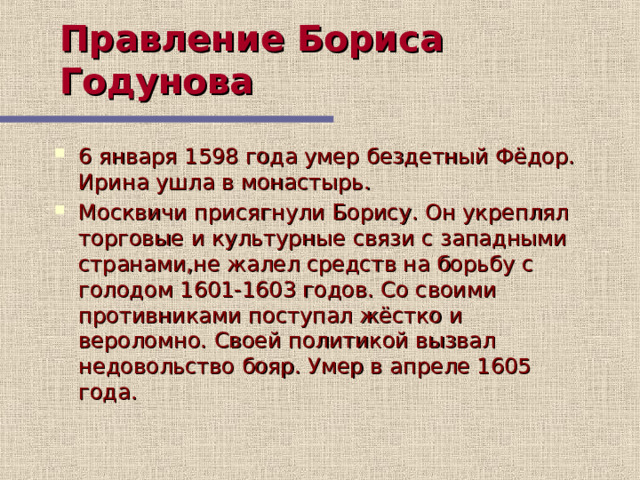 Правление Бориса Годунова 6 января 1598 года умер бездетный Фёдор. Ирина ушла в монастырь. Москвичи присягнули Борису. Он укреплял торговые и культурные связи с западными странами,не жалел средств на борьбу с голодом 1601-1603 годов. Со своими противниками поступал жёстко и вероломно. Своей политикой вызвал недовольство бояр. Умер в апреле 1605 года. 5 слайд рассказывает о правлении Бориса Годунова, учащиеся делают записи в тетради на основе содержания слайда  