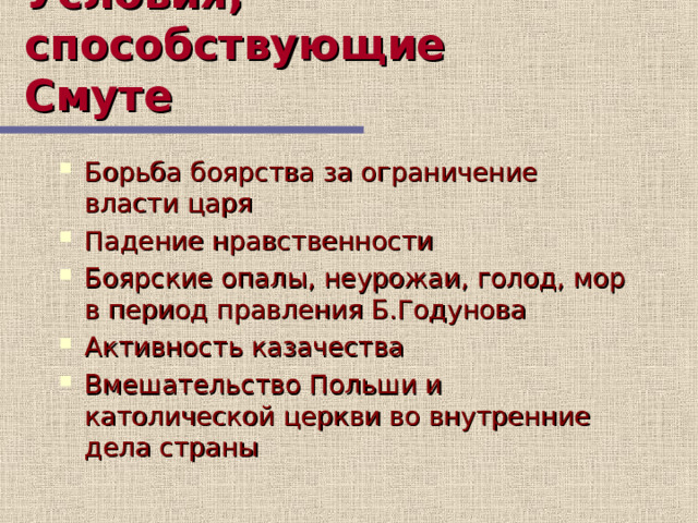 Условия, способствующие Смуте Борьба боярства за ограничение власти царя Падение нравственности Боярские опалы, неурожаи, голод, мор в период правления Б.Годунова Активность казачества Вмешательство Польши и католической церкви во внутренние дела страны 7 слайд содержит материал об условиях, способствующих Смуте  