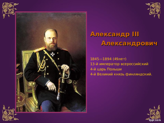 Александр III  Александрович   1845—1894 (49лет) 13-й император всероссийский 4-й царь Польши 4-й Великий князь финляндский. 