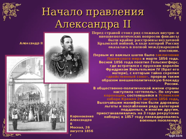 Начало правления  Александра II Перед страной стоял ряд сложных внутри- и внешнеполитических вопросов финансы были крайне расстроены неудачной Крымской войной, в ходе которой Россия оказалась в полной международной изоляции. Первым из важных шагов было заключение Парижского мира в марте 1856 года. Весной 1856 года посетил Гельсингфорс, где встретился с прусским королём Фридрихом Вильгельмом IV (брат его матери), с которым тайно скрепил «двойственный союз», прорвав таким образом внешнеполитическую блокаду России. В общественно-политической жизни страны наступила «оттепель». По случаю коронации , состоявшейся в Успенском соборе Кремля 26  августа 1856 года , Высочайшим манифестом были дарованы льготы и послабления ряду категорий подданных, и многим другим, приостанавливались на 3 года рекрутские наборы; в 1857 году ликвидировались военные поселения.   Александр II Коронование Александра II Москва, 26 августа 1856 г 