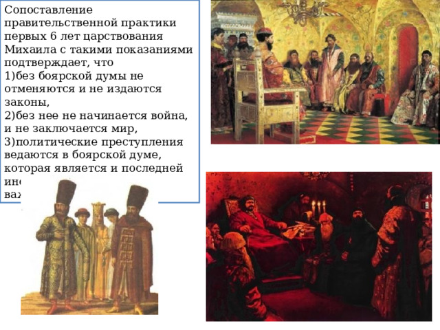 Сопоставление правительственной практики первых 6 лет царствования Михаила с такими показаниями подтверждает, что без боярской думы не отменяются и не издаются законы, без нее не начинается война, и не заключается мир, политические преступления ведаются в боярской думе, которая является и последней инстанцией по спорным важным делам и искам. 