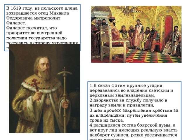 В 1619 году, из польского плена возвращается отец Михаила Федоровича митрополит Филарет. Филарет посчитал, что приоритет во внутренней политики государства надо поставить в сторону укрепления принципов самодержавия. В связи с этим крупные угодия передавались во владения светским и церковным землевладельцам, дворянство за службу получало в награду земли и привилегии,  шел процесс закрепления крестьян за их владельцами, путем увеличения срока их сыска, расширялся состав боярской думы, а вот круг лиц имеющих реальную власть наоборот сузился, резко увеличивается число приказов. 
