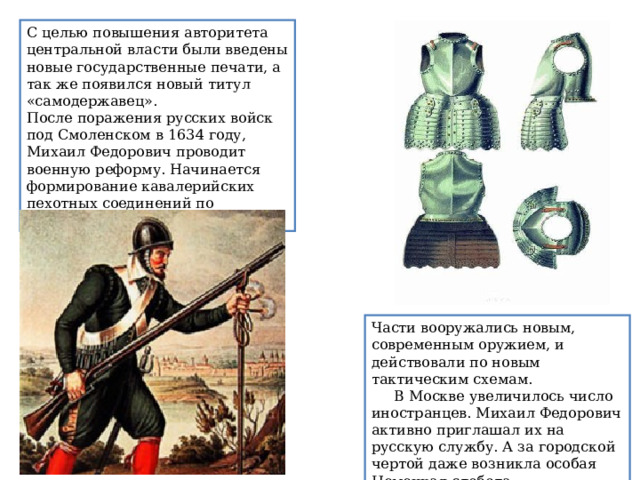 С целью повышения авторитета центральной власти были введены новые государственные печати, а так же появился новый титул «самодержавец». После поражения русских войск под Смоленском в 1634 году, Михаил Федорович проводит военную реформу. Начинается формирование кавалерийских пехотных соединений по западному образцу. Части вооружались новым, современным оружием, и действовали по новым тактическим схемам.      В Москве увеличилось число иностранцев. Михаил Федорович активно приглашал их на русскую службу. А за городской чертой даже возникла особая Немецкая слобода. 