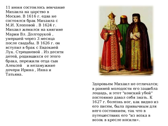 11 июня состоялось венчание Михаила на царство в Москве. В 1616 г. едва не состоялся брак Михаила с М.И. Хлоповой . В 1624 г. Михаил женился на княгине Марии Вл. Долгорукой , умершей через 3 месяца после свадьбы. В 1626 г. он вступил в брак с Евдокией Лук. Стрешневой . Из десяти детей, родившихся от этого брака, пережили отца сын Алексей  и незамужние дочери Ирина , Инна и Татьяна. Здоровьем Михаил не отличался; в ранней молодости его зашибла лошадь, и этот 