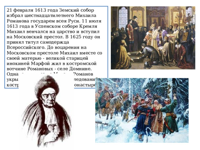 21 февраля 1613 года Земский собор избрал шестнадцатилетнего Михаила Романова государем всея Руси. 11 июля 1613 года в Успенском соборе Кремля Михаил венчался на царство и вступил на Московский престол. В 1625 году он принял титул самодержца Всероссийского. До воцарения на Московском престоле Михаил вместе со своей матерью - великой старицей инокиней Марфой жил в костромской вотчине Романовых - селе Домнине. Однако чуть позже Михаил Романов укрылся от возможных преследований в костромском Ипатьевском монастыре. 