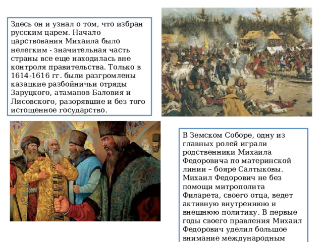 Здесь он и узнал о том, что избран русским царем. Начало царствования Михаила было нелегким - значительная часть страны все еще находилась вне контроля правительства. Только в 1614-1616 гг. были разгромлены казацкие разбойничьи отряды 3аруцкого, атаманов Баловия и Лисовского, разорявшие и без того истощенное государство. В Земском Соборе, одну из главных ролей играли  родственники Михаила Федоровича по материнской линии – бояре Салтыковы.  Михаил Федорович не без помощи митрополита Филарета, своего отца, ведет активную внутреннюю и внешнюю политику. В первые годы своего правления Михаил Федорович уделил большое внимание международным делам. 