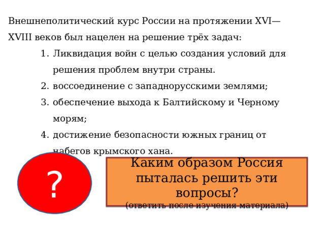 Внешнеполитический курс России на протяжении XVI—XVIII веков был нацелен на решение трёх задач: Ликвидация войн с целью создания условий для решения проблем внутри страны. воссоединение с западнорусскими землями; обеспечение выхода к Балтийскому и Черному морям; достижение безопасности южных границ от набегов крымского хана. Ликвидация войн с целью создания условий для решения проблем внутри страны. воссоединение с западнорусскими землями; обеспечение выхода к Балтийскому и Черному морям; достижение безопасности южных границ от набегов крымского хана. Ликвидация войн с целью создания условий для решения проблем внутри страны. воссоединение с западнорусскими землями; обеспечение выхода к Балтийскому и Черному морям; достижение безопасности южных границ от набегов крымского хана. ? Каким образом Россия пыталась решить эти вопросы? (ответить после изучения материала) 