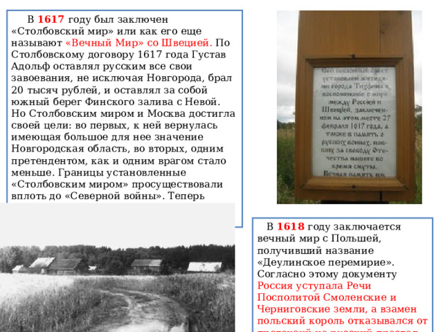      В 1617 году был заключен «Столбовский мир» или как его еще называют «Вечный Мир» со Швецией. По Столбовскому договору 1617 года Густав Адольф оставлял русским все свои завоевания, не исключая Новгорода, брал 20 тысяч рублей, и оставлял за собой южный берег Финского залива с Невой. Но Столбовским миром и Москва достигла своей цели: во первых, к ней вернулась имеющая большое для нее значение Новгородская область, во вторых, одним претендентом, как и одним врагом стало меньше. Границы установленные «Столбовским миром» просуществовали  вплоть до «Северной войны». Теперь можно было смелее обращаться с Польшей.    В 1618 году заключается вечный мир с Польшей, получивший название «Деулинское перемирие». Согласно этому документу Россия уступала Речи Посполитой Смоленские и Черниговские земли, а взамен польский король отказывался от претензий на русский престол. 