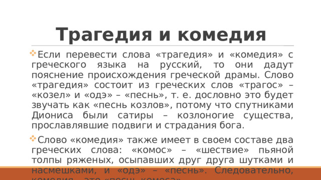 Трагедия и комедия Если перевести слова «трагедия» и «комедия» с греческого языка на русский, то они дадут пояснение происхождения греческой драмы. Слово «трагедия» состоит из греческих слов «трагос» – «козел» и «одэ» – «песнь», т. е. дословно это будет звучать как «песнь козлов», потому что спутниками Диониса были сатиры – козлоногие существа, прославлявшие подвиги и страдания бога. Слово «комедия» также имеет в своем составе два греческих слова: «комос» – «шествие» пьяной толпы ряженых, осыпавших друг друга шутками и насмешками, и «одэ» – «песнь». Следовательно, комедия – это «песнь комоса». 