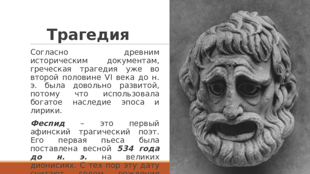 Трагедия Согласно древним историческим документам, греческая трагедия уже во второй половине VI века до н. э. была довольно развитой, потому что использовала богатое наследие эпоса и лирики. Феспид – это первый афинский трагический поэт. Его первая пьеса была поставлена весной 534 года до н. э. на великих дионисиях. С тех пор эту дату считают годом рождения мирового театра. 