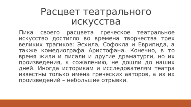 Расцвет театрального искусства Пика своего расцвета греческое театральное искусство достигло во времена творчества трех великих трагиков: Эсхила, Софокла и Еврипида, а также комедиографа Аристофана. Конечно, в то время жили и писали и другие драматурги, но их произведения, к сожалению, не дошли до наших дней. Иногда историкам и исследователям театра известны только имена греческих авторов, а из их произведений – небольшие отрывки. 