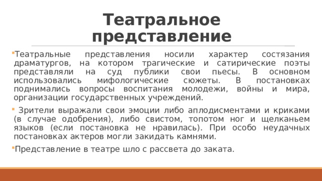 Театральное представление Театральные представления носили характер состязания драматургов, на котором трагические и сатирические поэты представляли на суд публики свои пьесы. В основном использовались мифологические сюжеты. В постановках поднимались вопросы воспитания молодежи, войны и мира, организации государственных учреждений.  Зрители выражали свои эмоции либо аплодисментами и криками (в случае одобрения), либо свистом, топотом ног и щелканьем языков (если постановка не нравилась). При особо неудачных постановках актеров могли закидать камнями. Представление в театре шло с рассвета до заката. 