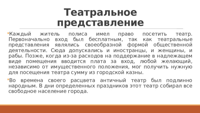 Театральное представление Каждый житель полиса имел право посетить театр. Первоначально вход был бесплатным, так как театральные представления являлись своеобразной формой общественной деятельности. Сюда допускались и иностранцы, и женщины, и рабы. Позже, когда из-за расходов на поддержание в надлежащем виде помещения вводится плата за вход, любой желающий, независимо от имущественного положения, мог получить нужную для посещения театра сумму из городской казны. Во времена своего расцвета античный театр был подлинно народным. В дни определенных праздников этот театр собирал все свободное население города. 