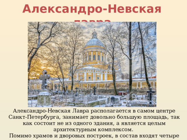 Александро-Невская лавра Александро-Невская Лавра располагается в самом центре Санкт-Петербурга, занимает довольно большую площадь, так как состоит не из одного здания, а является целым архитектурным комплексом. Помимо храмов и дворовых построек, в состав входят четыре кладбища. 