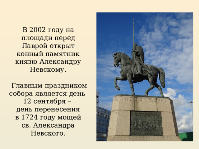 В 2002 году на площади перед Лаврой открыт конный памятник князю Александру Невскому.  Главным праздником собора является день 12 сентября – день перенесения  в 1724 году мощей св. Александра Невского. 