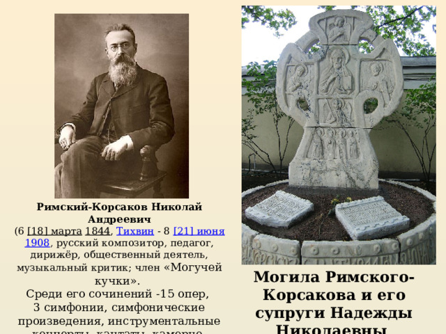 Римский-Корсаков Николай Андреевич   (6  [18] марта   1844 ,  Тихвин  - 8  [21] июня   1908 , русский композитор, педагог, дирижёр, общественный деятель, музыкальный критик; член «Могучей кучки». Среди его сочинений -15 опер, 3 симфонии, симфонические произведения, инструментальные концерты, кантаты, камерно-инструментальная, вокальная и духовная музыка. Могила Римского-Корсакова и его супруги Надежды Николаевны 