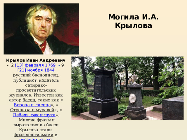 Могила И.А. Крылова Крылов Иван Андреевич -  2  [13] февраля   1769  - 9  [21] ноября   1844 русский баснописец, публицист, издатель сатирико- просветительских журналов. Известен как автор  басен , таких как « Ворона и лисица », « Стрекоза и муравей », « Лебедь, рак и щука ».  Многие фразы и выражения из басен Крылова стали  фразеологизмами  в  русском языке . 