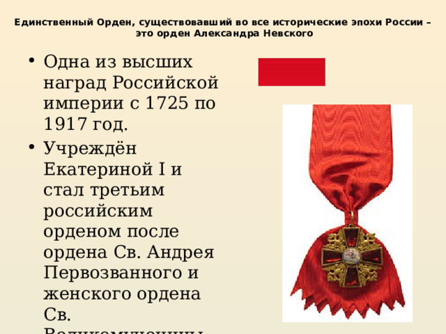 Единственный Орден, существовавший во все исторические эпохи России –  это орден Александра Невского Одна из высших наград Российской империи с 1725 по 1917 год. Учреждён Екатериной I и стал третьим российским орденом после ордена Св. Андрея Первозванного и женского ордена Св. Великомученицы Екатерины. 