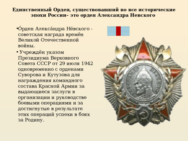 Единственный Орден, существовавший во все исторические эпохи России– это орден Александра Невского О́рден Алекса́ндра Не́вского - советская награда времён Великой Отечественной войны.  Учреждён указом Президиума Верховного Совета СССР от 29 июля 1942 одновременно с орденами Суворова и Кутузова для награждения командного состава Красной Армии за выдающиеся заслуги в организации и руководстве боевыми операциями и за достигнутые в результате этих операций успехи в боях за Родину. 