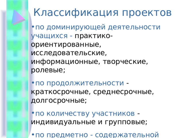 Классификация проектов по доминирующей деятельности учащихся - практико-ориентированные, исследовательские, информационные, творческие, ролевые; по продолжительности - краткосрочные, среднесрочные, долгосрочные; по количеству участников - индивидуальные и групповые; по предметно - содержательной области монопроекты и межпредметные. 