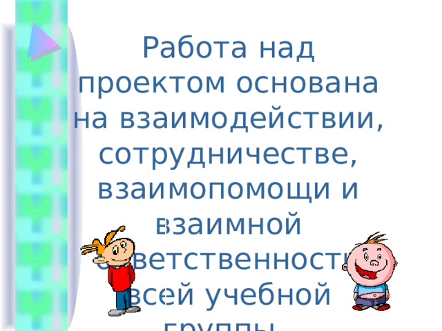 Работа над проектом основана на взаимодействии, сотрудничестве, взаимопомощи и взаимной ответственности всей учебной группы. 