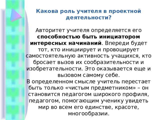 Какова роль учителя в проектной деятельности?  Авторитет учителя определяется его способностью быть инициатором интересных начинаний . Впереди будет тот, кто инициирует и провоцирует самостоятельную активность учащихся, кто бросает вызов их сообразительности и изобретательности. Это оказывается еще и вызовом самому себе. В определенном смысле учитель перестает быть только «чистым предметником» – он становится педагогом широкого профиля, педагогом, помогающим ученику увидеть мир во всем его единстве, красоте, многообразии. 