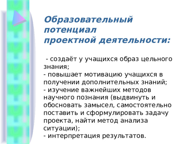 Образовательный потенциал проектной деятельности:   - создаёт у учащихся образ цельного знания; - повышает мотивацию учащихся в получении дополнительных знаний; - изучение важнейших методов научного познания (выдвинуть и обосновать замысел, самостоятельно поставить и сформулировать задачу проекта, найти метод анализа ситуации); - интерпретация результатов. 