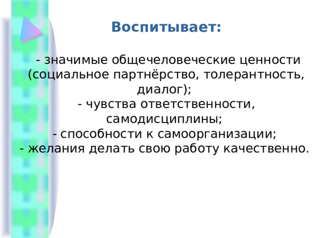 Воспитывает:   - значимые общечеловеческие ценности (социальное партнёрство, толерантность, диалог); - чувства ответственности, самодисциплины; - способности к самоорганизации; - желания делать свою работу качественно. 