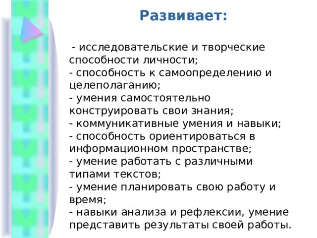 Развивает:   - исследовательские и творческие способности личности; - способность к самоопределению и целеполаганию; - умения самостоятельно конструировать свои знания; - коммуникативные умения и навыки; - способность ориентироваться в информационном пространстве; - умение работать с различными типами текстов; - умение планировать свою работу и время; - навыки анализа и рефлексии, умение представить результаты своей работы. 