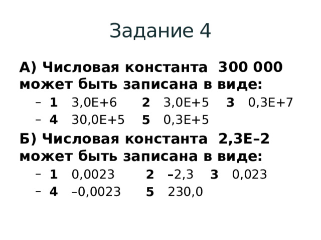 Задание 4 А) Числовая константа  300 000  может быть записана в виде:  1 3,0E+6    2 3,0E+5  3 0,3E+7  4 30,0E+5   5 0,3E+5  1 3,0E+6    2 3,0E+5  3 0,3E+7  4 30,0E+5   5 0,3E+5 Б) Числовая константа  2,3Е–2  может быть записана в виде:  1 0,0023   2 – 2,3  3 0,023  4 –0,0023   5 230,0  1 0,0023   2 – 2,3  3 0,023  4 –0,0023   5 230,0 