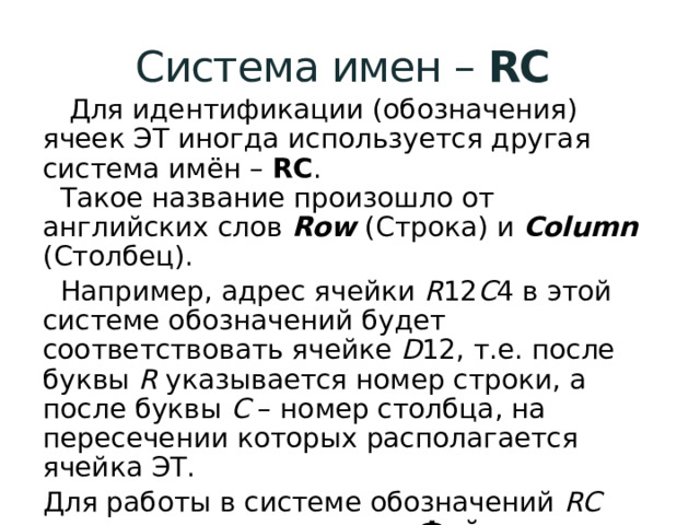 Система имен – RC   Для идентификации (обозначения) ячеек ЭТ иногда используется другая система имён – RC .  Такое название произошло от английских слов Row (Строка) и Column  (Столбец).  Например, адрес ячейки R 12 C 4 в этой системе обозначений будет соответствовать ячейке D 12, т.е. после буквы R указывается номер строки, а после буквы С – номер столбца, на пересечении которых располагается ячейка ЭТ. Для работы в системе обозначений RC надо выполнить команду Файл – Параметры – Формулы – убрать галочку Стиль ссылок. 