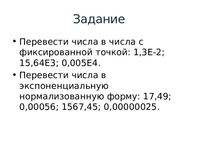 Задание Перевести числа в числа с фиксированной точкой: 1,3E-2; 15,64E3; 0,005E4. Перевести числа в экспоненциальную нормализованную форму: 17,49; 0,00056; 1567,45; 0,00000025. 