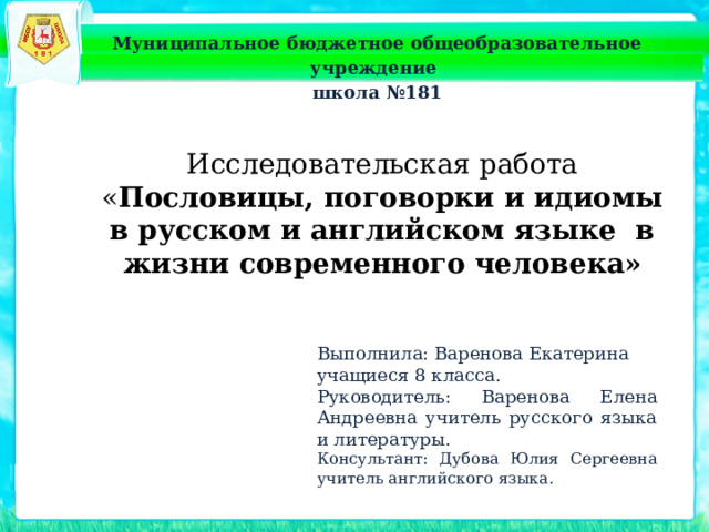 Муниципальное бюджетное общеобразовательное учреждение школа №181 Исследовательская работа « Пословицы, поговорки и идиомы в русском и английском языке в жизни современного человека» Выполнила: Варенова Екатерина учащиеся 8 класса. Руководитель: Варенова Елена Андреевна учитель русского языка и литературы. Консультант: Дубова Юлия Сергеевна учитель английского языка. 